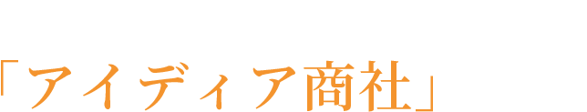“それぞれの想い”を形にする「アイディア商社